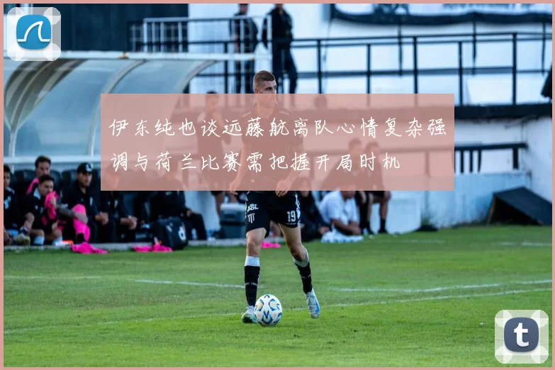 伊东纯也谈远藤航离队心情复杂强调与荷兰比赛需把握开局时机