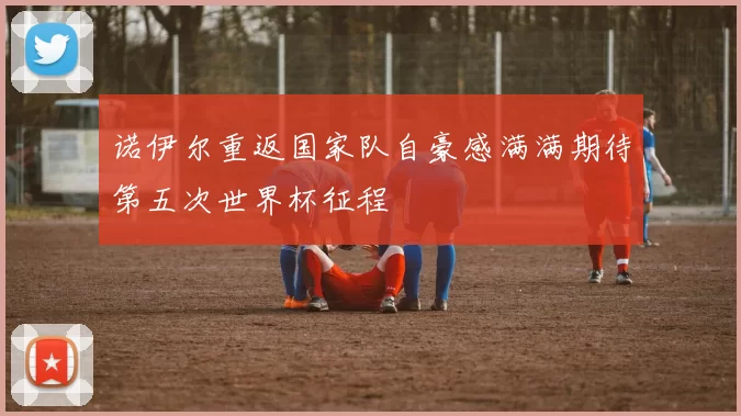 诺伊尔重返国家队自豪感满满期待第五次世界杯征程