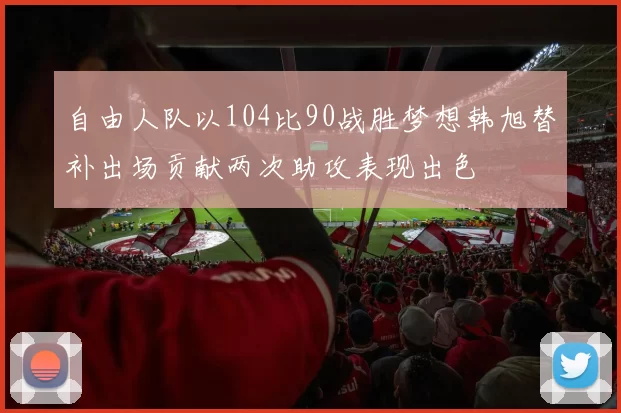 自由人队以104比90战胜梦想韩旭替补出场贡献两次助攻表现出色