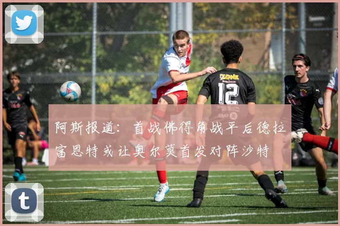 阿斯报道：首战佛得角战平后德拉富恩特或让奥尔莫首发对阵沙特
