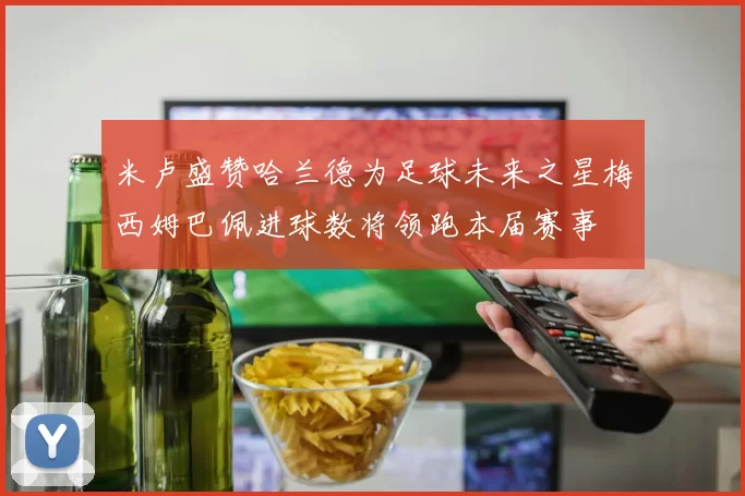 米卢盛赞哈兰德为足球未来之星梅西姆巴佩进球数将领跑本届赛事