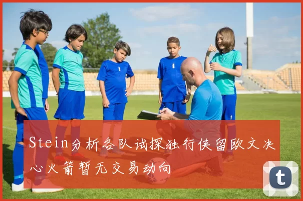 Stein分析各队试探独行侠留欧文决心火箭暂无交易动向