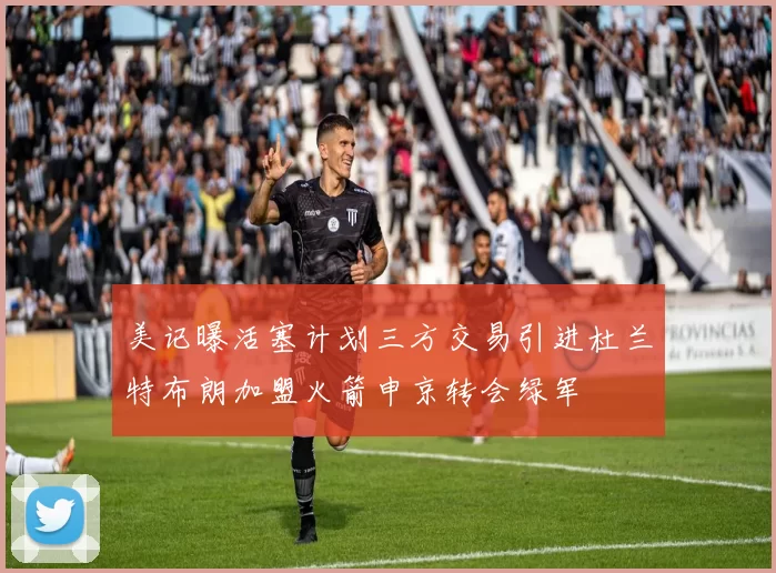美记曝活塞计划三方交易引进杜兰特布朗加盟火箭申京转会绿军