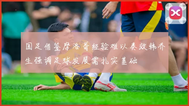 国足借鉴摩洛哥经验难以奏效韩乔生强调足球发展需扎实基础