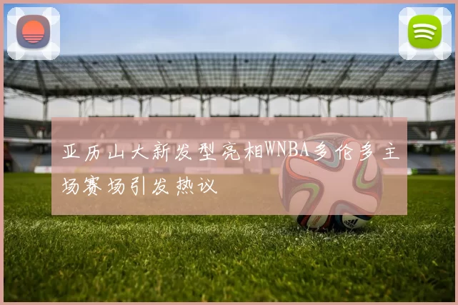 亚历山大新发型亮相WNBA多伦多主场赛场引发热议