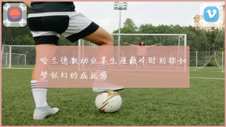 哈兰德激动分享生涯巅峰时刻称如梦似幻的成就感