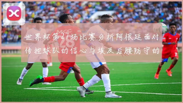 世界杯第27场比赛分析阿根廷面对传控球队的信心与埃及后腰防守的隐患